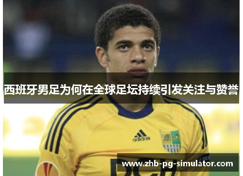 西班牙男足为何在全球足坛持续引发关注与赞誉