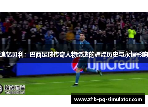 追忆贝利：巴西足球传奇人物缔造的辉煌历史与永恒影响